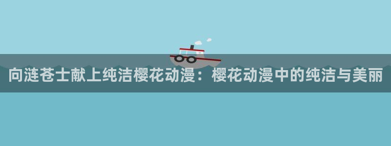 香蕉漫画进入：向涟苍士献上纯洁樱花动漫：樱花动漫中的纯洁与美丽